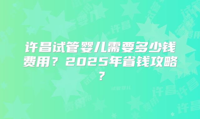 许昌试管婴儿需要多少钱费用？2025年省钱攻略？