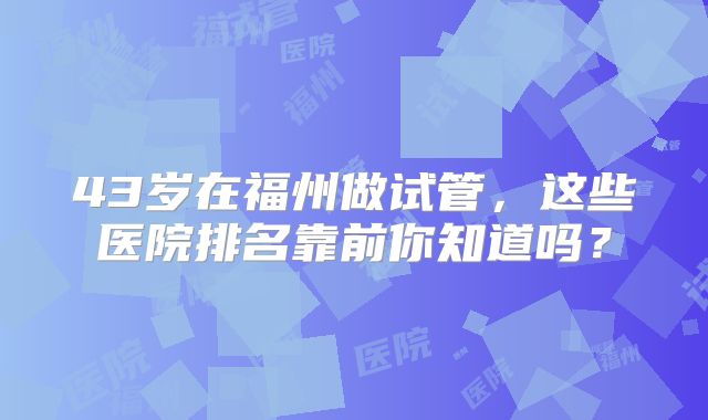 43岁在福州做试管，这些医院排名靠前你知道吗？