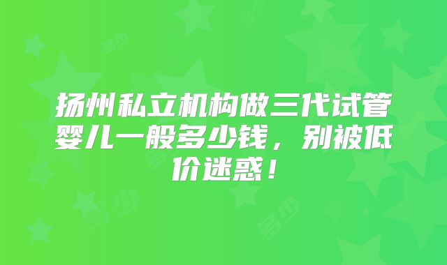 扬州私立机构做三代试管婴儿一般多少钱，别被低价迷惑！