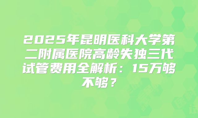2025年昆明医科大学第二附属医院高龄失独三代试管费用全解析：15万够不够？