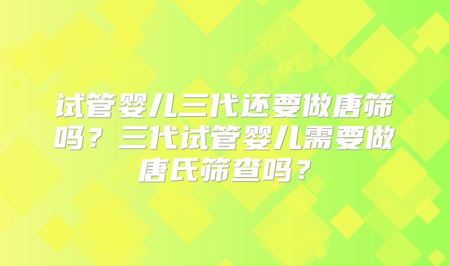 试管婴儿三代还要做唐筛吗？三代试管婴儿需要做唐氏筛查吗？