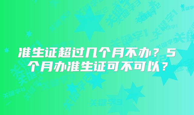 准生证超过几个月不办？5个月办准生证可不可以？