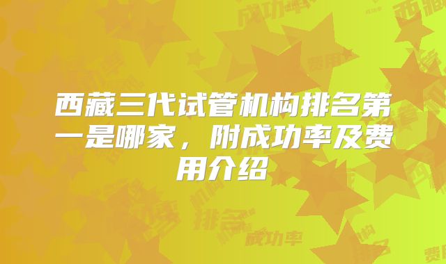 西藏三代试管机构排名第一是哪家，附成功率及费用介绍