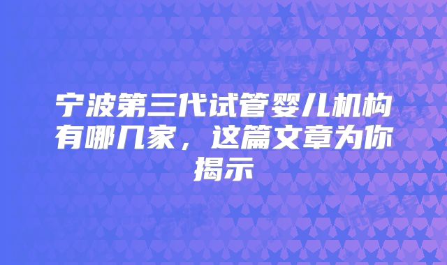 宁波第三代试管婴儿机构有哪几家，这篇文章为你揭示