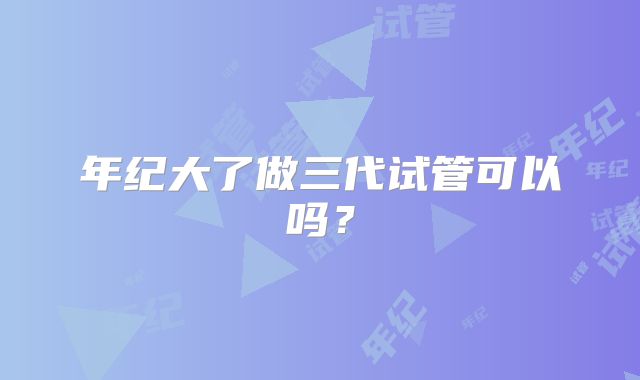年纪大了做三代试管可以吗？
