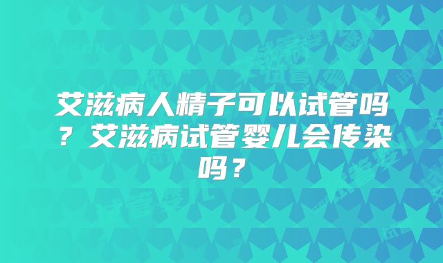 艾滋病人精子可以试管吗？艾滋病试管婴儿会传染吗？