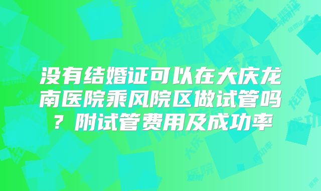 没有结婚证可以在大庆龙南医院乘风院区做试管吗？附试管费用及成功率