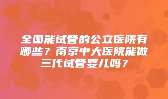全国能试管的公立医院有哪些?南京中大医院能做三代试管婴儿吗?