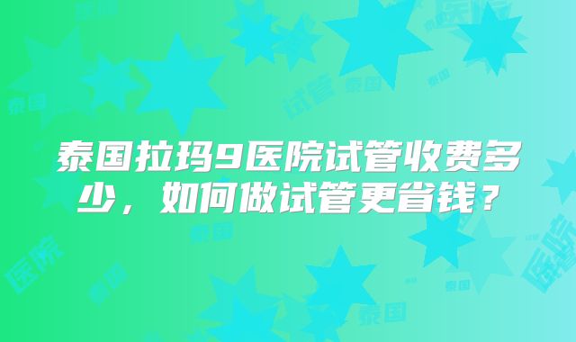 泰国拉玛9医院试管收费多少，如何做试管更省钱？