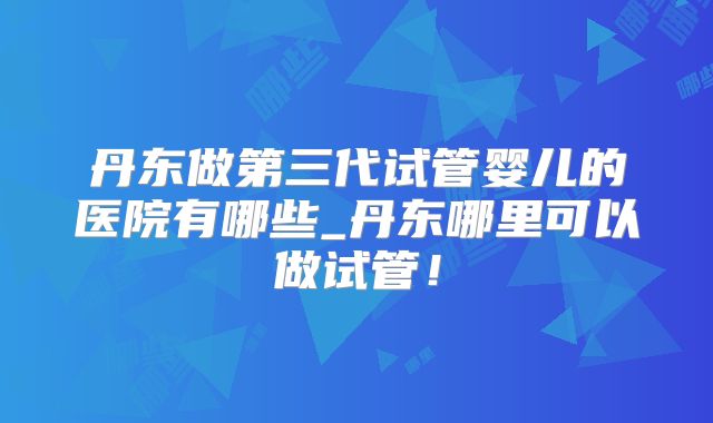 丹东做第三代试管婴儿的医院有哪些_丹东哪里可以做试管！
