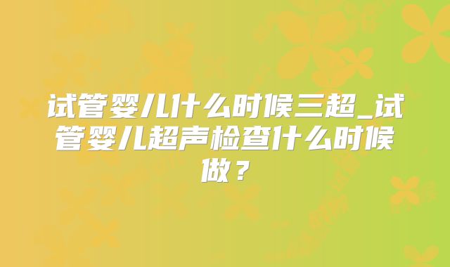 试管婴儿什么时候三超_试管婴儿超声检查什么时候做？