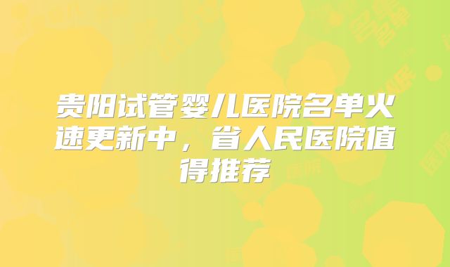 贵阳试管婴儿医院名单火速更新中,省人民医院值得推荐