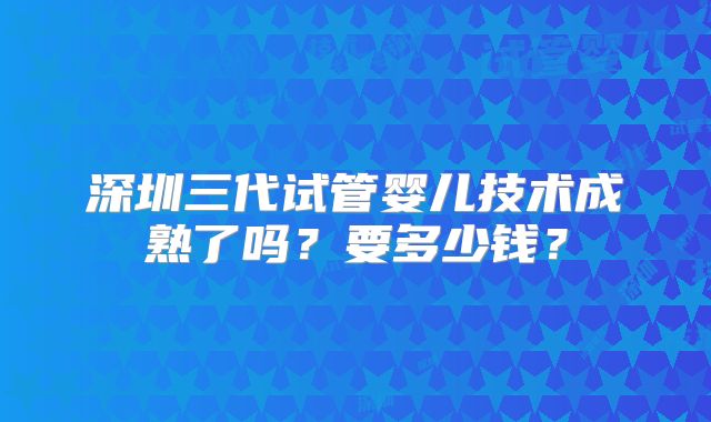 深圳三代试管婴儿技术成熟了吗？要多少钱？