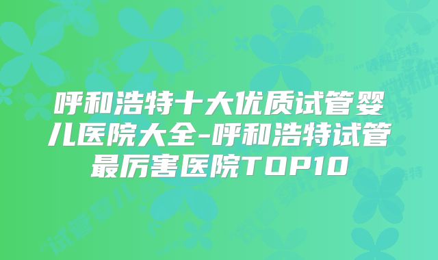 呼和浩特十大优质试管婴儿医院大全-呼和浩特试管最厉害医院TOP10