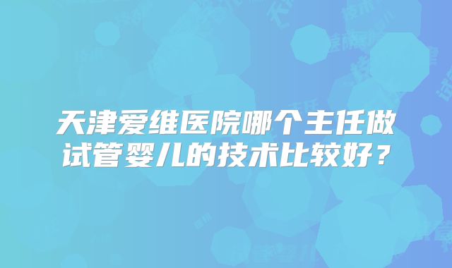 天津爱维医院哪个主任做试管婴儿的技术比较好?
