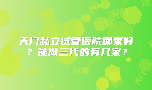天门私立试管医院哪家好?能做三代的有几家?