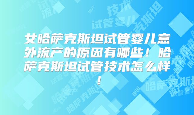 女哈萨克斯坦试管婴儿意外流产的原因有哪些！哈萨克斯坦试管技术怎么样！