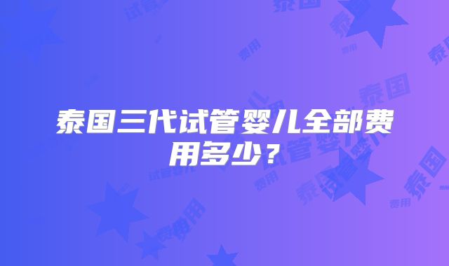 泰国三代试管婴儿全部费用多少？
