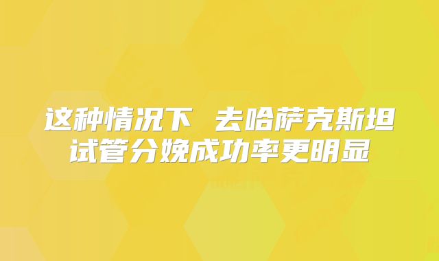 这种情况下 去哈萨克斯坦试管分娩成功率更明显