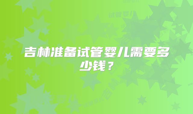 吉林准备试管婴儿需要多少钱？