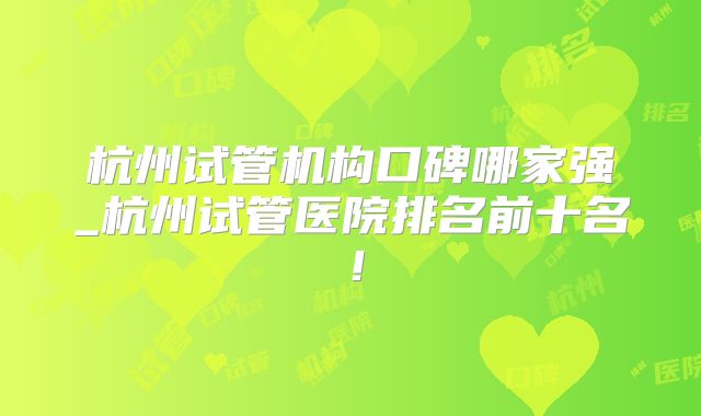 杭州试管机构口碑哪家强_杭州试管医院排名前十名！