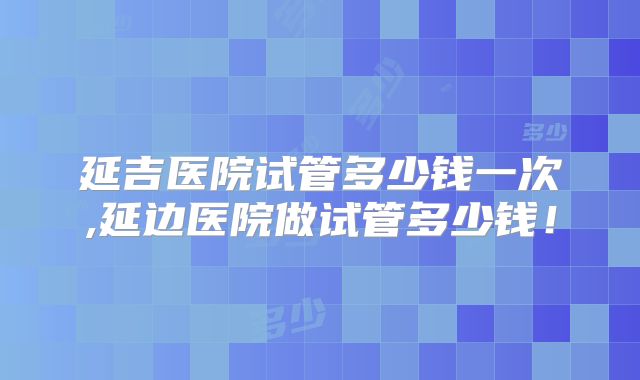 延吉医院试管多少钱一次,延边医院做试管多少钱!