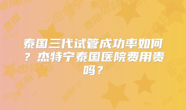 泰国三代试管成功率如何？杰特宁泰国医院费用贵吗？