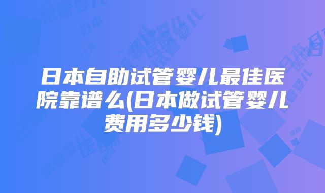日本自助试管婴儿最佳医院靠谱么(日本做试管婴儿费用多少钱)