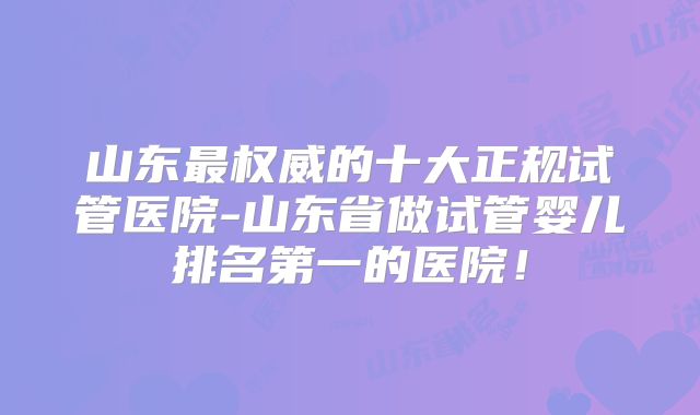 山东最权威的十大正规试管医院-山东省做试管婴儿排名第一的医院！