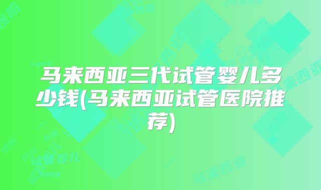 马来西亚三代试管婴儿多少钱(马来西亚试管医院推荐)