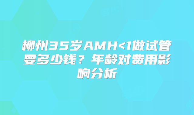 柳州35岁AMH<1做试管要多少钱？年龄对费用影响分析