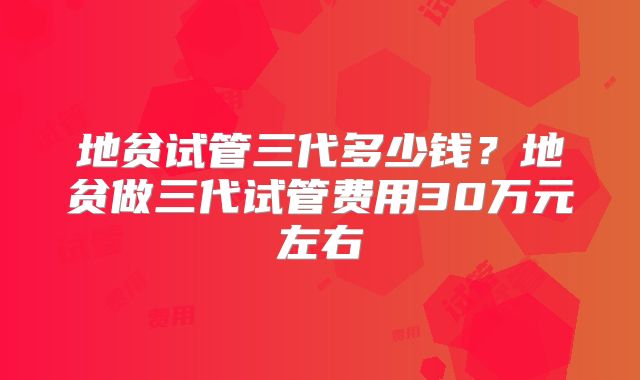 地贫试管三代多少钱？地贫做三代试管费用30万元左右