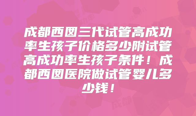成都西囡三代试管高成功率生孩子价格多少附试管高成功率生孩子条件!成都西囡医院做试管婴儿多少钱!