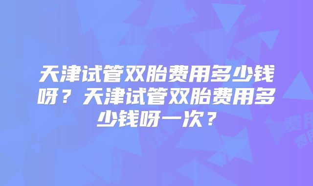 天津试管双胎费用多少钱呀?天津试管双胎费用多少钱呀一次?