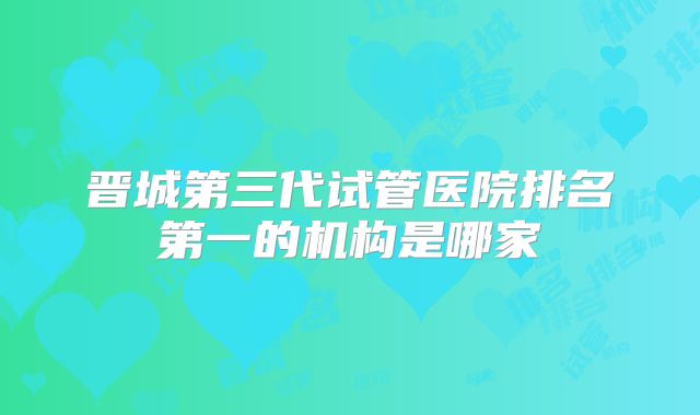 晋城第三代试管医院排名第一的机构是哪家