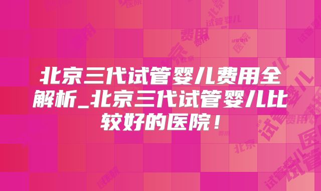 北京三代试管婴儿费用全解析_北京三代试管婴儿比较好的医院！