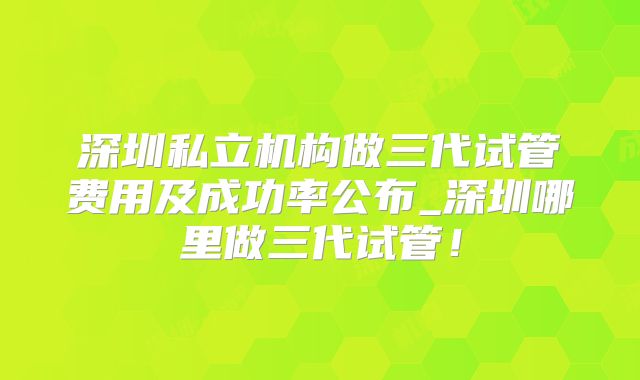 深圳私立机构做三代试管费用及成功率公布_深圳哪里做三代试管!