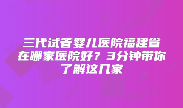 三代试管婴儿医院福建省在哪家医院好？3分钟带你了解这几家
