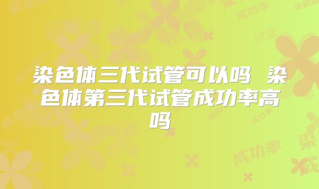 染色体三代试管可以吗 染色体第三代试管成功率高吗