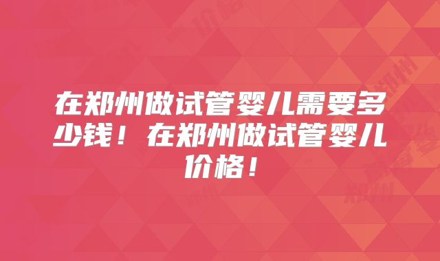 在郑州做试管婴儿需要多少钱！在郑州做试管婴儿价格！