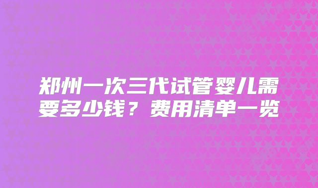 郑州一次三代试管婴儿需要多少钱？费用清单一览