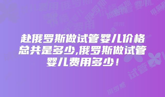 赴俄罗斯做试管婴儿价格总共是多少,俄罗斯做试管婴儿费用多少!