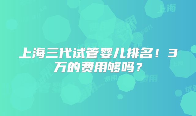 上海三代试管婴儿排名!3万的费用够吗?
