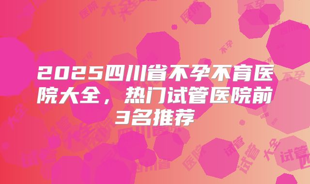 2025四川省不孕不育医院大全，热门试管医院前3名推荐