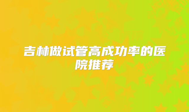 吉林做试管高成功率的医院推荐