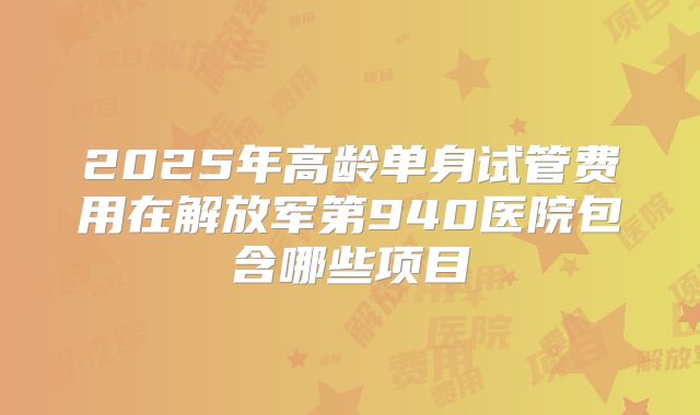 2025年高龄单身试管费用在解放军第940医院包含哪些项目