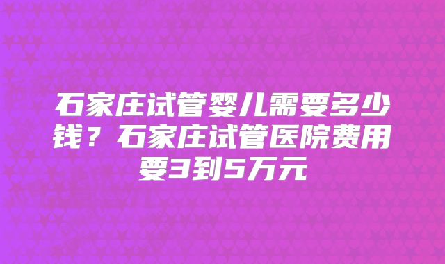 石家庄试管婴儿需要多少钱？石家庄试管医院费用要3到5万元