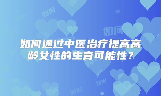 如何通过中医治疗提高高龄女性的生育可能性？
