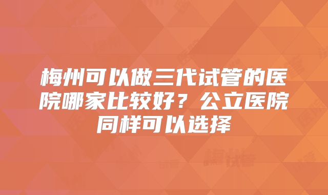 梅州可以做三代试管的医院哪家比较好？公立医院同样可以选择