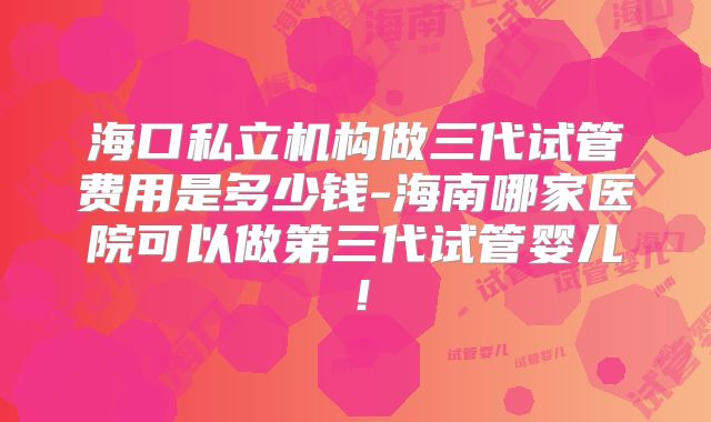 海口私立机构做三代试管费用是多少钱-海南哪家医院可以做第三代试管婴儿！